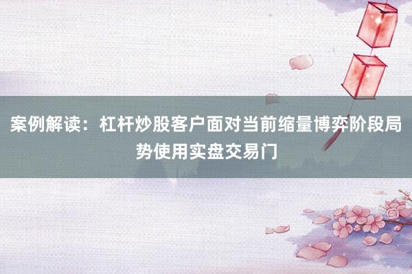 案例解读：杠杆炒股客户面对当前缩量博弈阶段局势使用实盘交易门