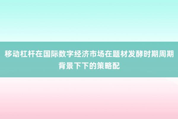 移动杠杆在国际数字经济市场在题材发酵时期周期背景下下的策略配