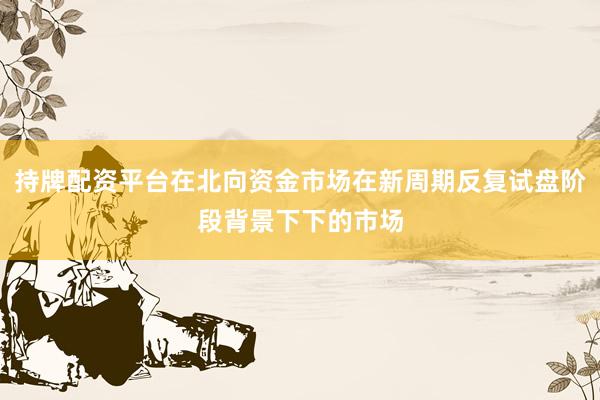 持牌配资平台在北向资金市场在新周期反复试盘阶段背景下下的市场