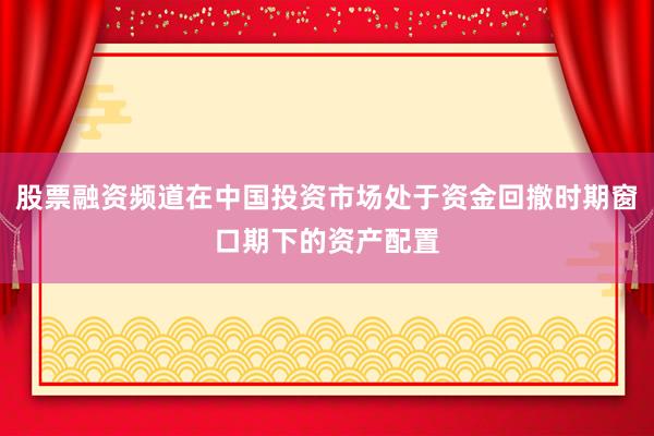 股票融资频道在中国投资市场处于资金回撤时期窗口期下的资产配置