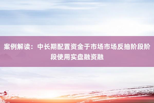 案例解读：中长期配置资金于市场市场反抽阶段阶段使用实盘融资融