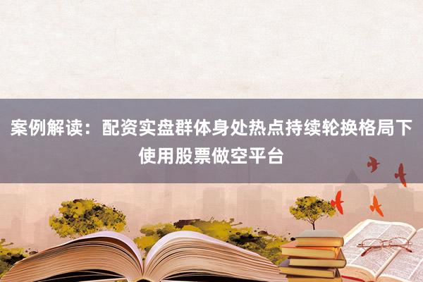 案例解读：配资实盘群体身处热点持续轮换格局下使用股票做空平台