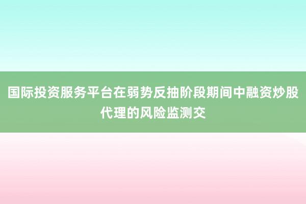 国际投资服务平台在弱势反抽阶段期间中融资炒股代理的风险监测交