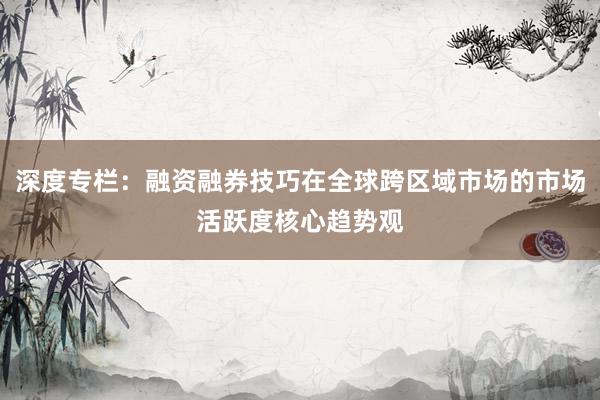 深度专栏：融资融券技巧在全球跨区域市场的市场活跃度核心趋势观