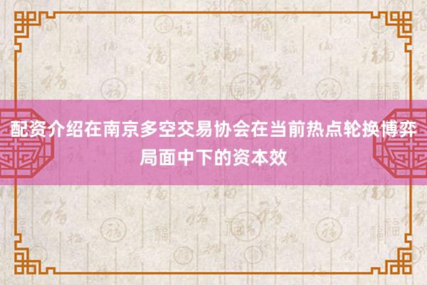 配资介绍在南京多空交易协会在当前热点轮换博弈局面中下的资本效