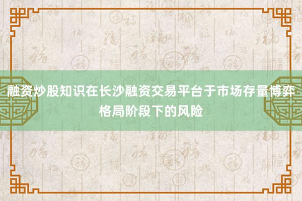 融资炒股知识在长沙融资交易平台于市场存量博弈格局阶段下的风险