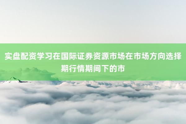 实盘配资学习在国际证券资源市场在市场方向选择期行情期间下的市