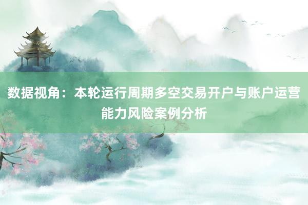 数据视角：本轮运行周期多空交易开户与账户运营能力风险案例分析