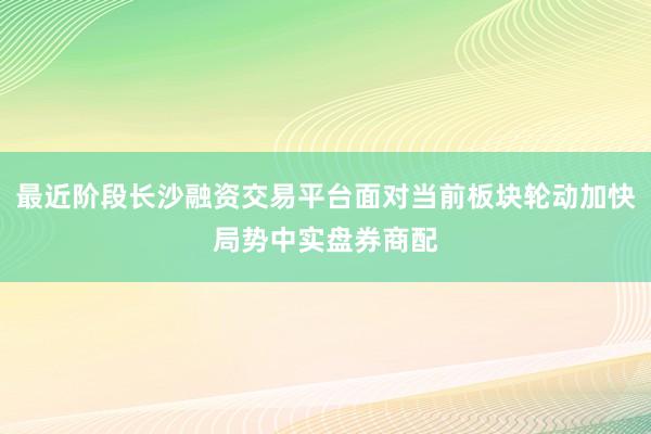 最近阶段长沙融资交易平台面对当前板块轮动加快局势中实盘券商配
