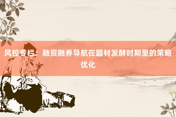 风控专栏：融资融券导航在题材发酵时期里的策略优化