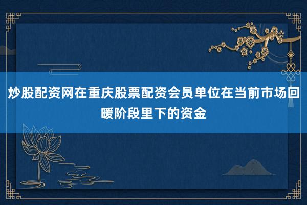 炒股配资网在重庆股票配资会员单位在当前市场回暖阶段里下的资金