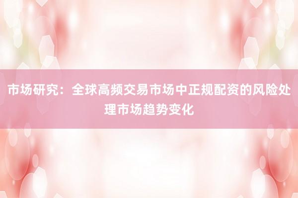 市场研究：全球高频交易市场中正规配资的风险处理市场趋势变化