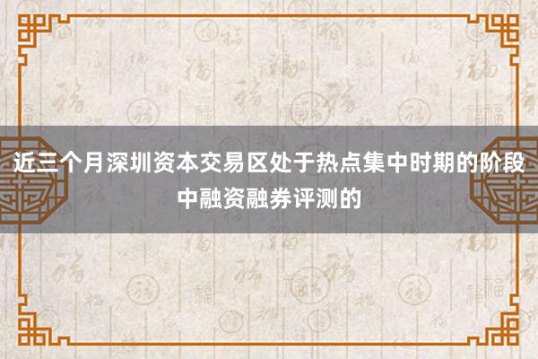近三个月深圳资本交易区处于热点集中时期的阶段中融资融券评测的