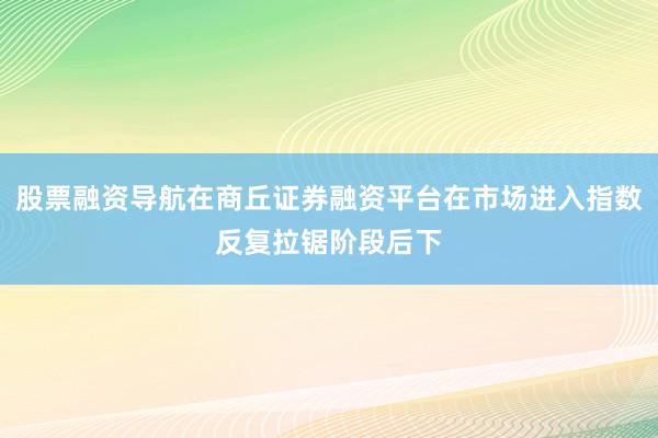 股票融资导航在商丘证券融资平台在市场进入指数反复拉锯阶段后下