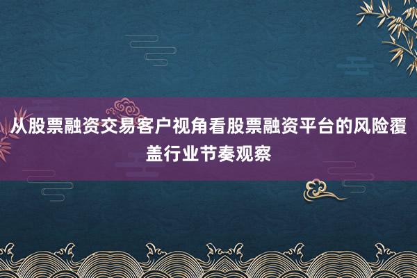 从股票融资交易客户视角看股票融资平台的风险覆盖行业节奏观察