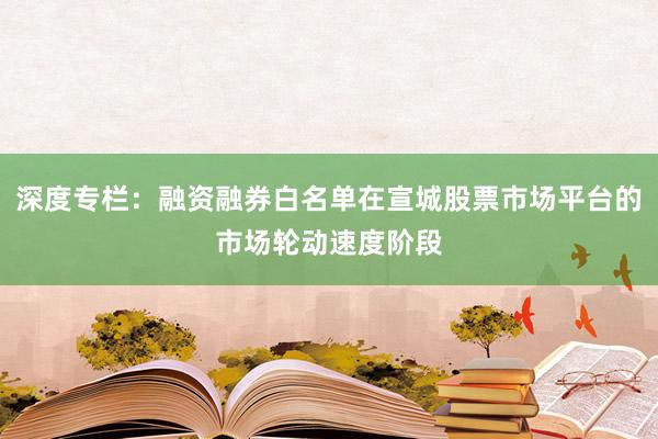 深度专栏：融资融券白名单在宣城股票市场平台的市场轮动速度阶段
