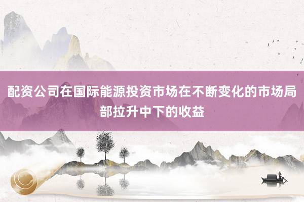 配资公司在国际能源投资市场在不断变化的市场局部拉升中下的收益
