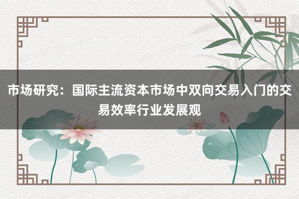 市场研究：国际主流资本市场中双向交易入门的交易效率行业发展观