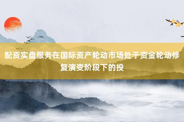 配资实盘服务在国际资产轮动市场处于资金轮动修复演变阶段下的投