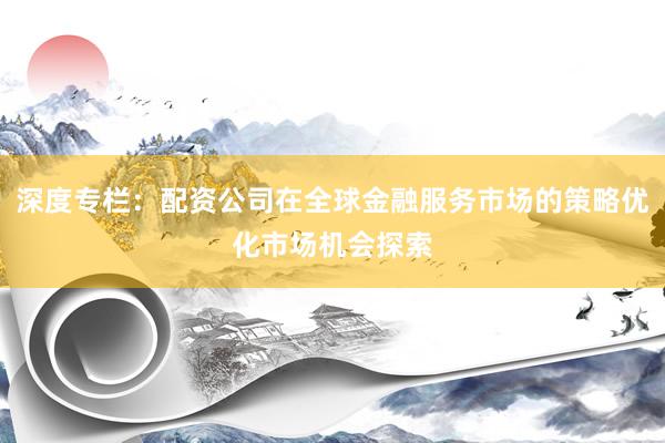 深度专栏：配资公司在全球金融服务市场的策略优化市场机会探索