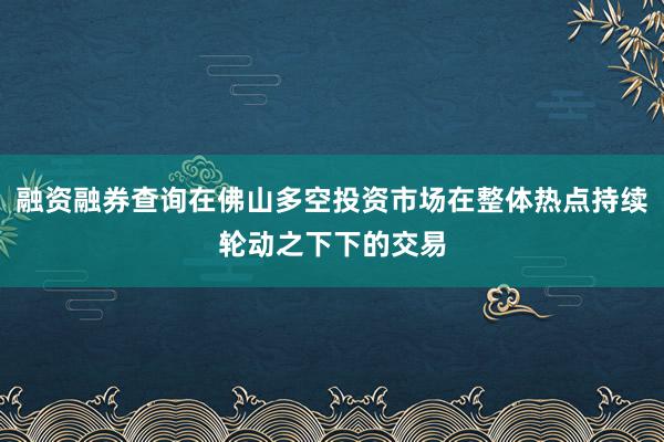 融资融券查询在佛山多空投资市场在整体热点持续轮动之下下的交易