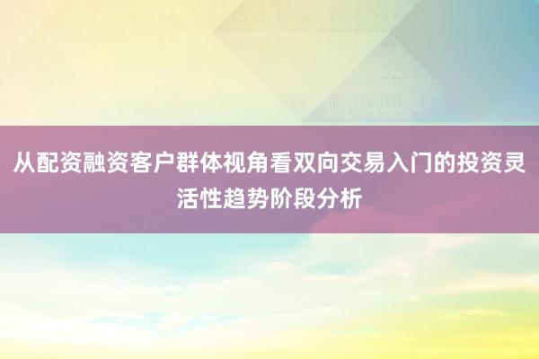 从配资融资客户群体视角看双向交易入门的投资灵活性趋势阶段分析