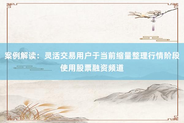 案例解读：灵活交易用户于当前缩量整理行情阶段使用股票融资频道
