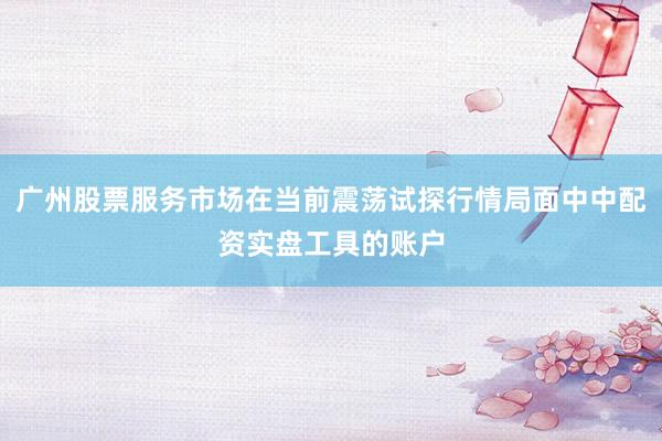广州股票服务市场在当前震荡试探行情局面中中配资实盘工具的账户