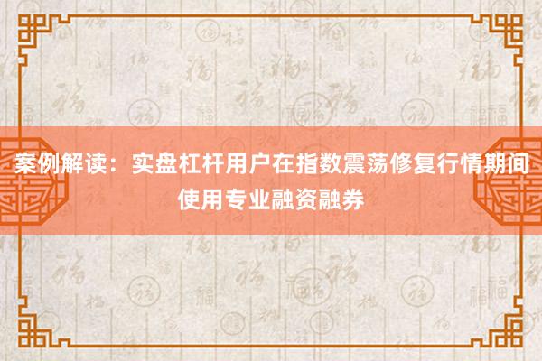 案例解读：实盘杠杆用户在指数震荡修复行情期间使用专业融资融券