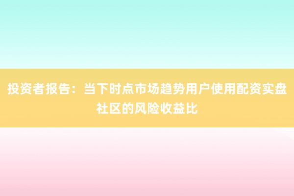 投资者报告：当下时点市场趋势用户使用配资实盘社区的风险收益比