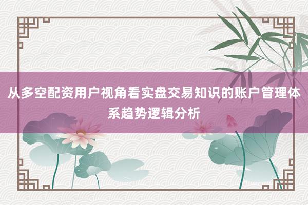 从多空配资用户视角看实盘交易知识的账户管理体系趋势逻辑分析