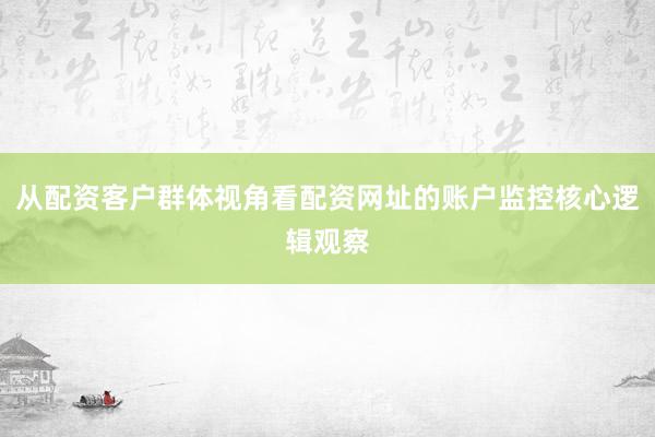 从配资客户群体视角看配资网址的账户监控核心逻辑观察