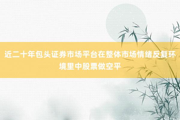 近二十年包头证券市场平台在整体市场情绪反复环境里中股票做空平