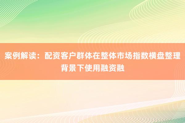案例解读：配资客户群体在整体市场指数横盘整理背景下使用融资融