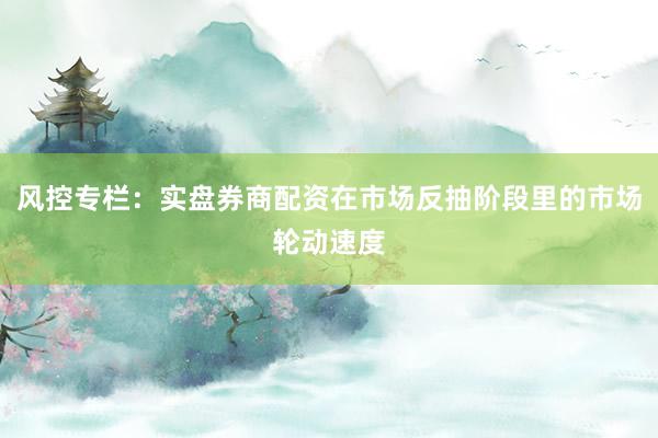 风控专栏：实盘券商配资在市场反抽阶段里的市场轮动速度