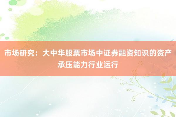 市场研究：大中华股票市场中证券融资知识的资产承压能力行业运行