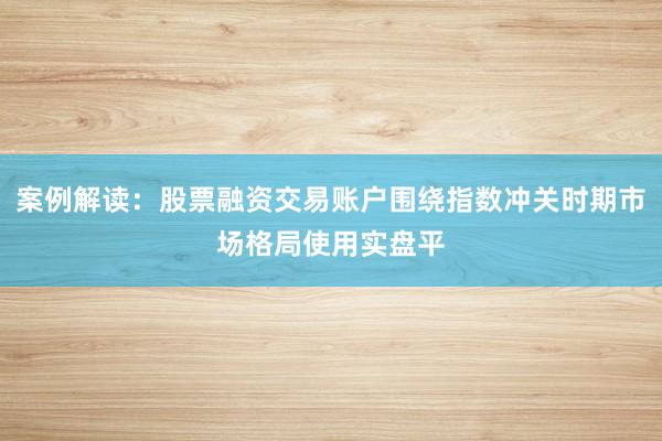 案例解读：股票融资交易账户围绕指数冲关时期市场格局使用实盘平