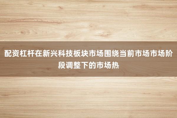 配资杠杆在新兴科技板块市场围绕当前市场市场阶段调整下的市场热