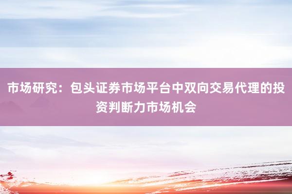 市场研究：包头证券市场平台中双向交易代理的投资判断力市场机会