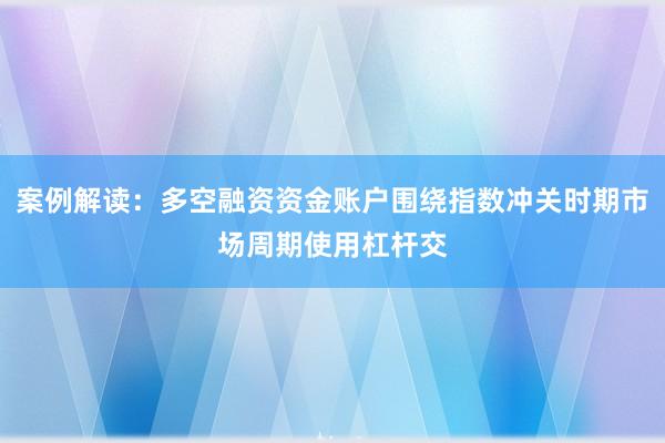 案例解读：多空融资资金账户围绕指数冲关时期市场周期使用杠杆交