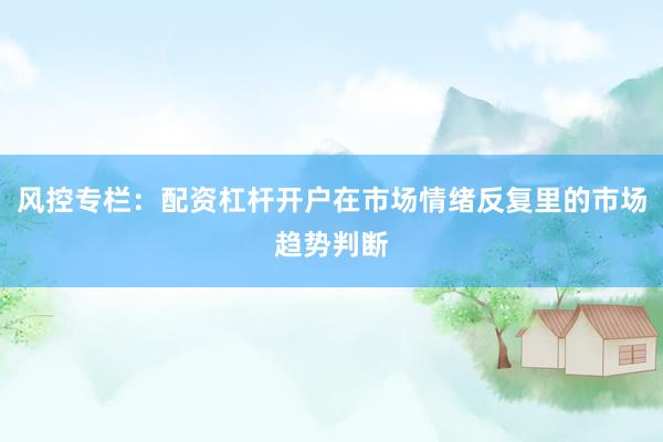 风控专栏：配资杠杆开户在市场情绪反复里的市场趋势判断