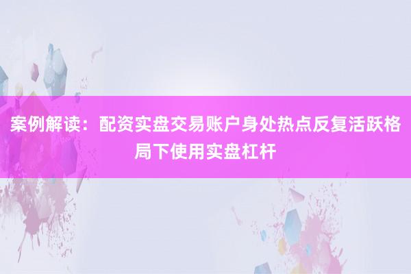 案例解读：配资实盘交易账户身处热点反复活跃格局下使用实盘杠杆