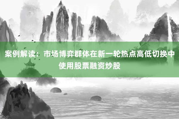 案例解读：市场博弈群体在新一轮热点高低切换中使用股票融资炒股