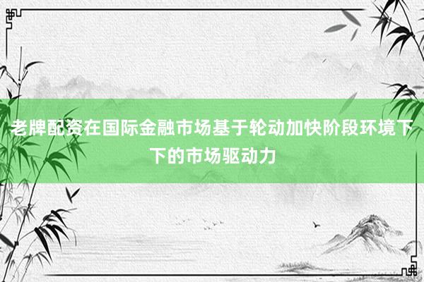 老牌配资在国际金融市场基于轮动加快阶段环境下下的市场驱动力