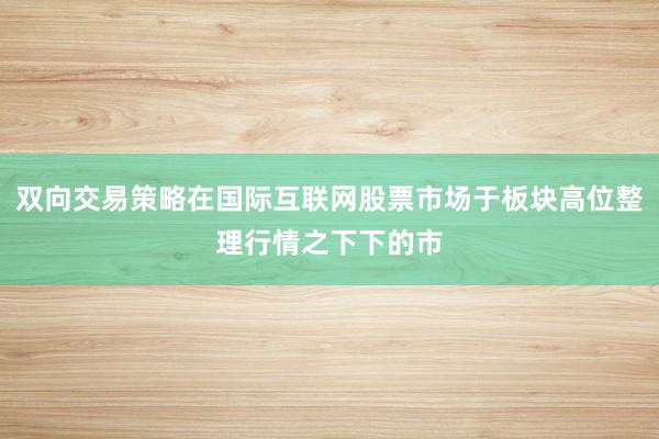 双向交易策略在国际互联网股票市场于板块高位整理行情之下下的市