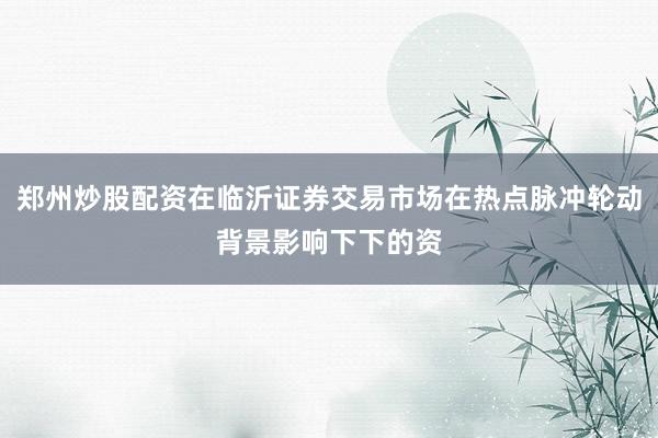 郑州炒股配资在临沂证券交易市场在热点脉冲轮动背景影响下下的资