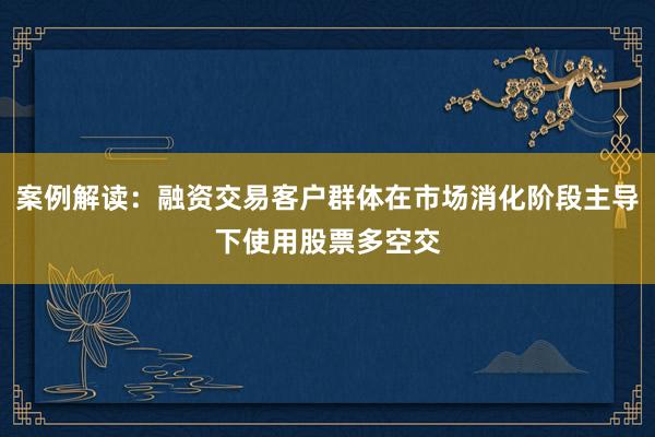 案例解读：融资交易客户群体在市场消化阶段主导下使用股票多空交