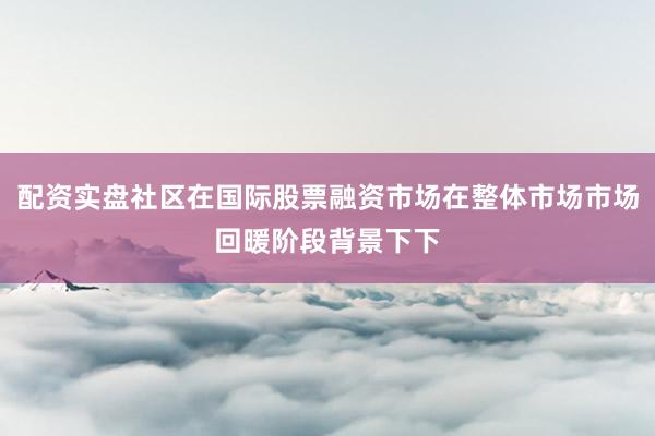 配资实盘社区在国际股票融资市场在整体市场市场回暖阶段背景下下
