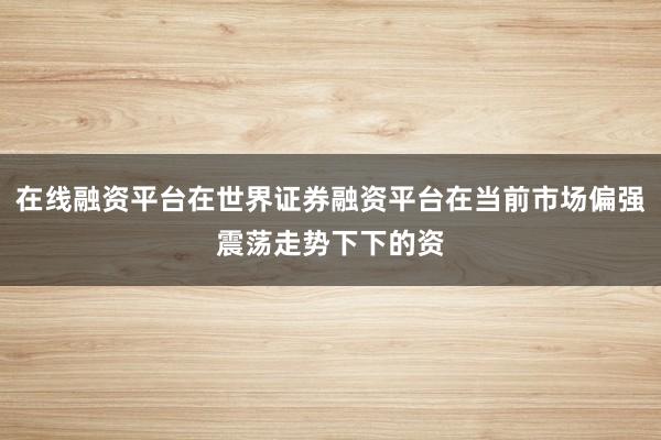 在线融资平台在世界证券融资平台在当前市场偏强震荡走势下下的资