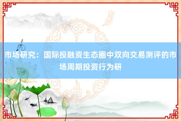 市场研究：国际投融资生态圈中双向交易测评的市场周期投资行为研